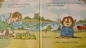 Interior Page of Book, Where is my frog? Dad said, "How do you know which frog is your frog?" There are lots of frogs at the dads' feet. I said, "Dad, don't be silly. Of course I know which frog is my frog." Little Critters frog jumps to him. Little Critter says, That's why he's my frog.